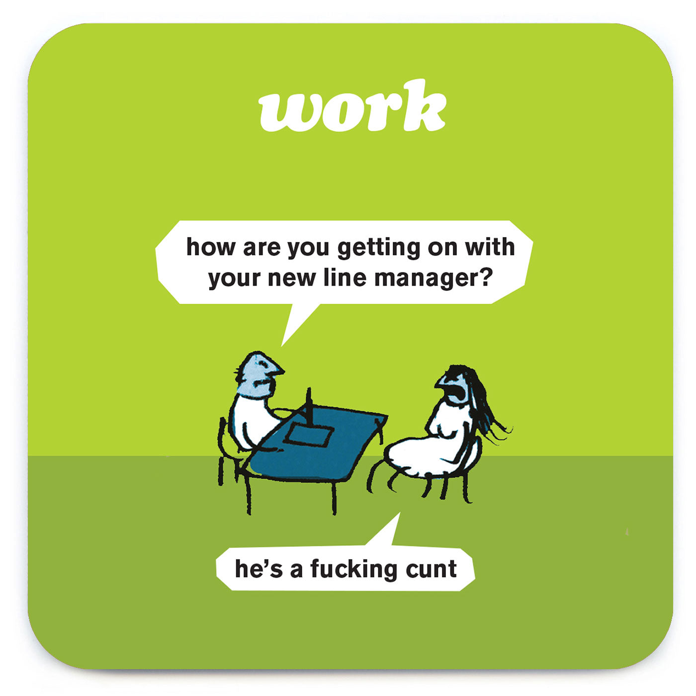 A green coaster with a drawing at the bottom of 2 people having a meeting at work. there are 2 speech bubble coming from the people that read: ' How are you getting on with your new line manager?' 'He's a fucking cunt' and the coaster also reads 'Work' at the top.